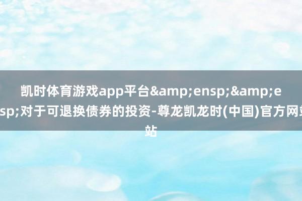 凯时体育游戏app平台&ensp;&ensp;对于可退换债券的投资-尊龙凯龙时(中国)官方网站