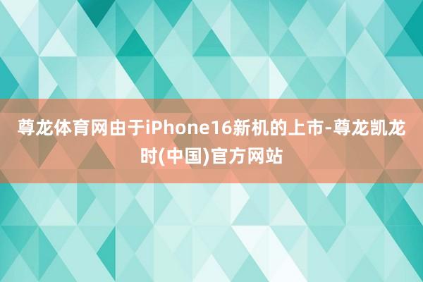 尊龙体育网由于iPhone16新机的上市-尊龙凯龙时(中国)官方网站