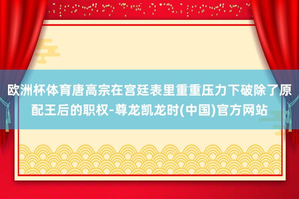 欧洲杯体育唐高宗在宫廷表里重重压力下破除了原配王后的职权-尊龙凯龙时(中国)官方网站