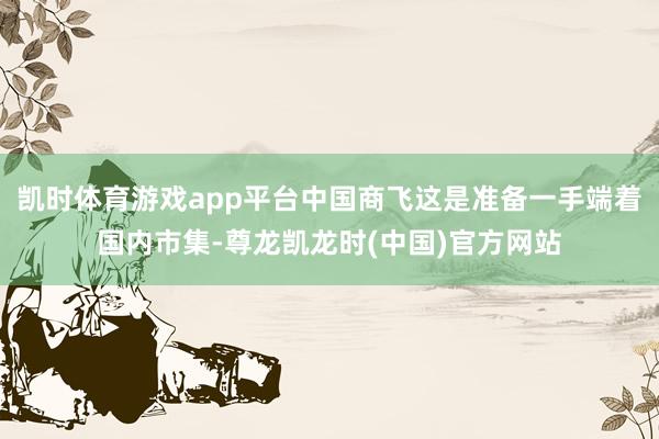 凯时体育游戏app平台中国商飞这是准备一手端着国内市集-尊龙凯龙时(中国)官方网站