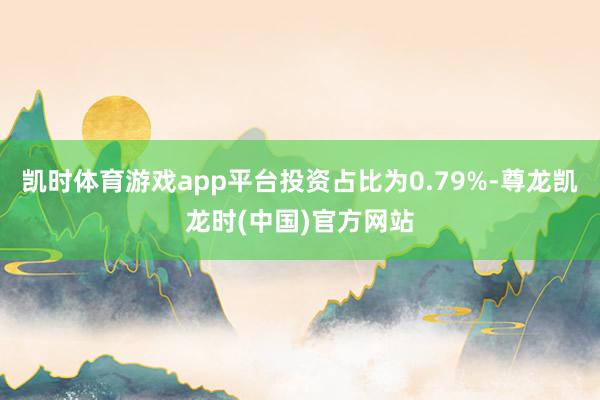 凯时体育游戏app平台投资占比为0.79%-尊龙凯龙时(中国)官方网站
