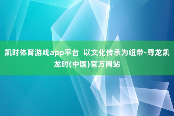 凯时体育游戏app平台  以文化传承为纽带-尊龙凯龙时(中国)官方网站