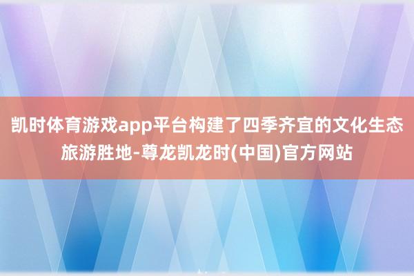 凯时体育游戏app平台构建了四季齐宜的文化生态旅游胜地-尊龙凯龙时(中国)官方网站