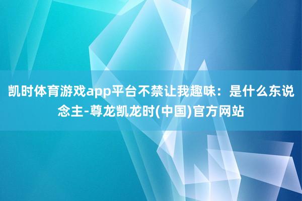 凯时体育游戏app平台不禁让我趣味：是什么东说念主-尊龙凯龙时(中国)官方网站