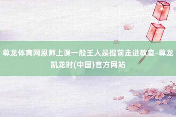 尊龙体育网恩师上课一般王人是提前走进教室-尊龙凯龙时(中国)官方网站