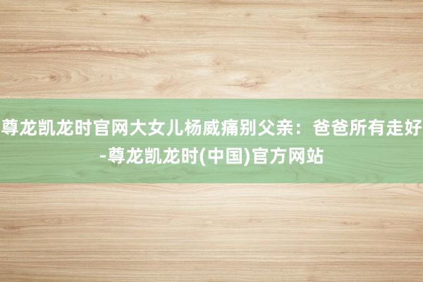 尊龙凯龙时官网大女儿杨威痛别父亲：爸爸所有走好-尊龙凯龙时(中国)官方网站