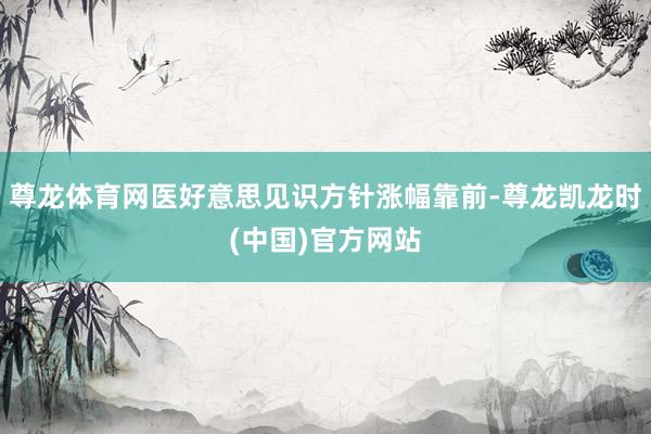 尊龙体育网医好意思见识方针涨幅靠前-尊龙凯龙时(中国)官方网站