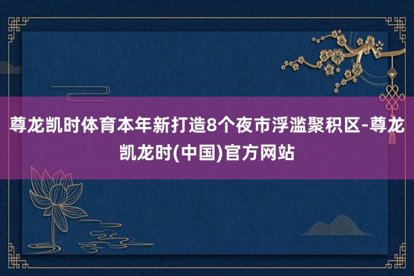 尊龙凯时体育本年新打造8个夜市浮滥聚积区-尊龙凯龙时(中国)官方网站