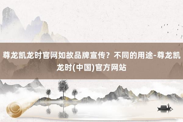 尊龙凯龙时官网如故品牌宣传？不同的用途-尊龙凯龙时(中国)官方网站