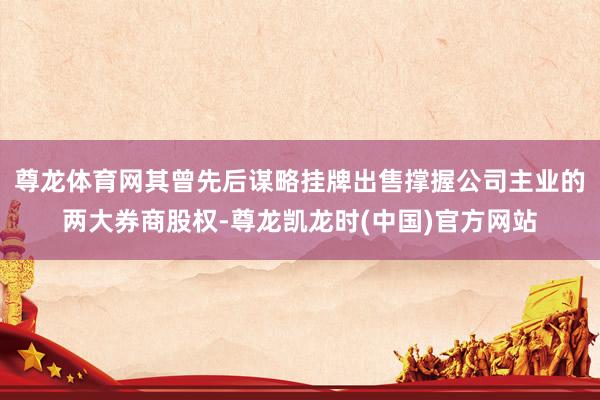 尊龙体育网其曾先后谋略挂牌出售撑握公司主业的两大券商股权-尊龙凯龙时(中国)官方网站