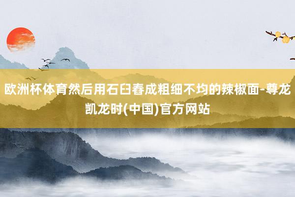 欧洲杯体育然后用石臼舂成粗细不均的辣椒面-尊龙凯龙时(中国)官方网站