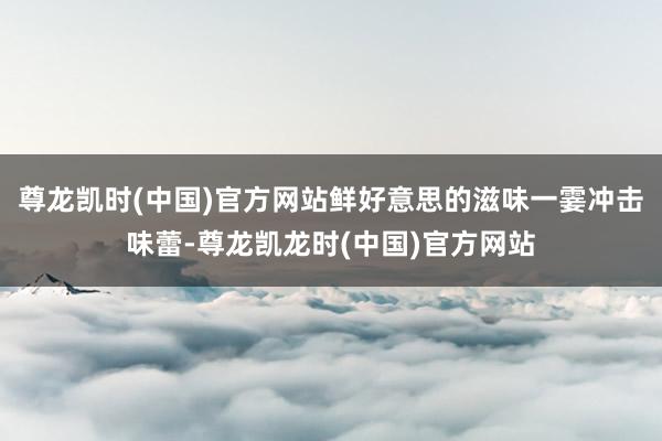尊龙凯时(中国)官方网站鲜好意思的滋味一霎冲击味蕾-尊龙凯龙时(中国)官方网站