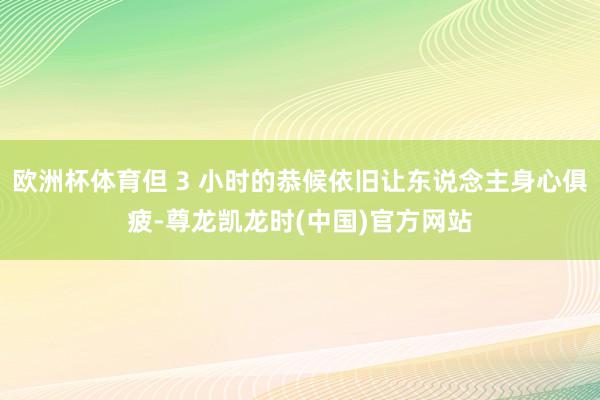 欧洲杯体育但 3 小时的恭候依旧让东说念主身心俱疲-尊龙凯龙时(中国)官方网站