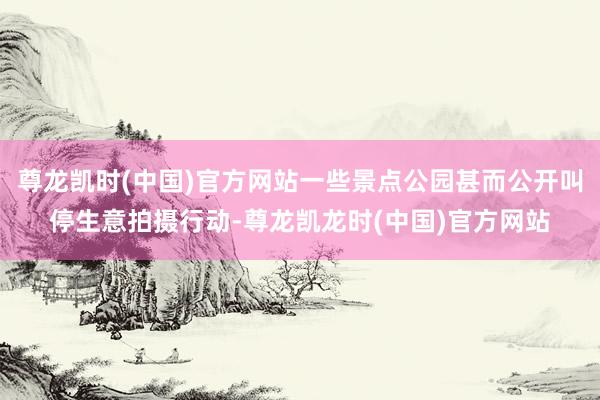 尊龙凯时(中国)官方网站一些景点公园甚而公开叫停生意拍摄行动-尊龙凯龙时(中国)官方网站