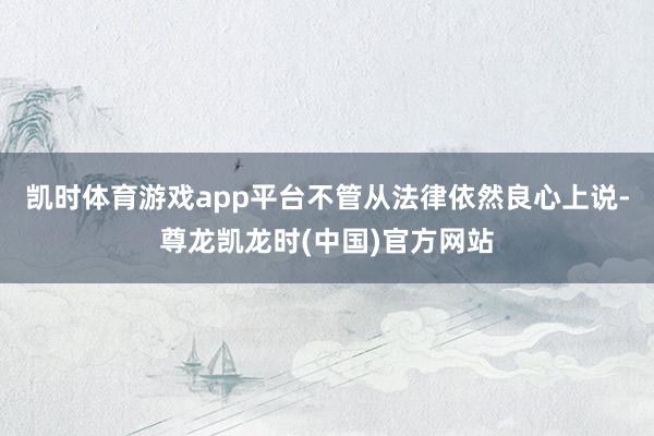 凯时体育游戏app平台不管从法律依然良心上说-尊龙凯龙时(中国)官方网站