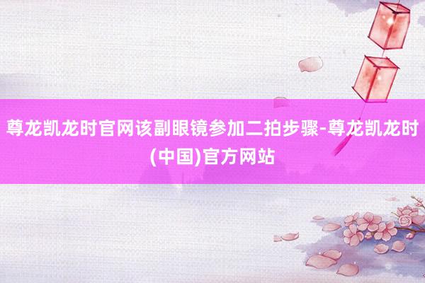 尊龙凯龙时官网该副眼镜参加二拍步骤-尊龙凯龙时(中国)官方网站