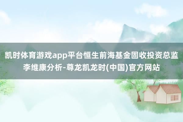 凯时体育游戏app平台恒生前海基金固收投资总监李维康分析-尊龙凯龙时(中国)官方网站