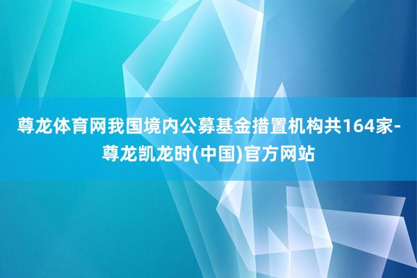 尊龙体育网我国境内公募基金措置机构共164家-尊龙凯龙时(中国)官方网站