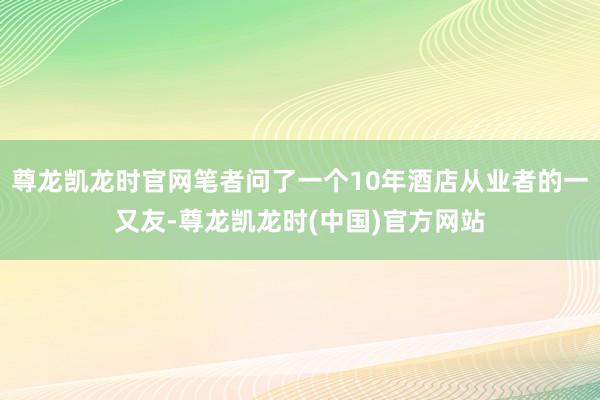 尊龙凯龙时官网笔者问了一个10年酒店从业者的一又友-尊龙凯龙时(中国)官方网站