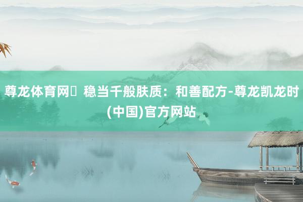 尊龙体育网✅稳当千般肤质：和善配方-尊龙凯龙时(中国)官方网站