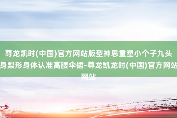 尊龙凯时(中国)官方网站版型神思重塑小个子九头身梨形身体认准高腰伞裙-尊龙凯龙时(中国)官方网站