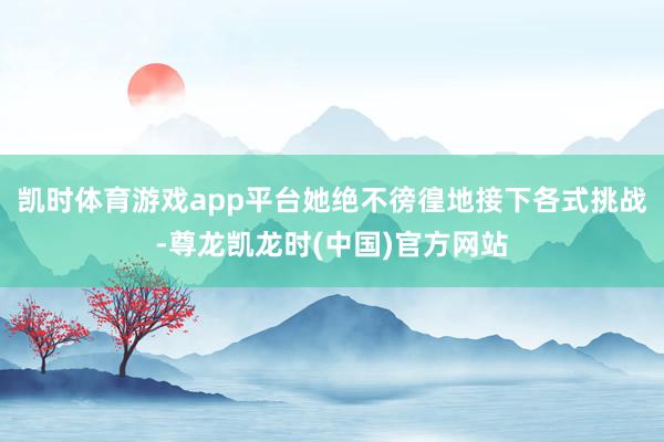 凯时体育游戏app平台她绝不徬徨地接下各式挑战-尊龙凯龙时(中国)官方网站
