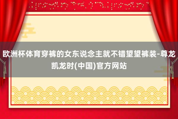欧洲杯体育穿裤的女东说念主就不错望望裤装-尊龙凯龙时(中国)官方网站