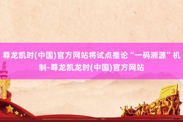 尊龙凯时(中国)官方网站将试点推论“一码溯源”机制-尊龙凯龙时(中国)官方网站