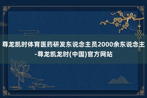 尊龙凯时体育医药研发东说念主员2000余东说念主-尊龙凯龙时(中国)官方网站