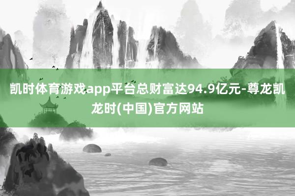 凯时体育游戏app平台总财富达94.9亿元-尊龙凯龙时(中国)官方网站