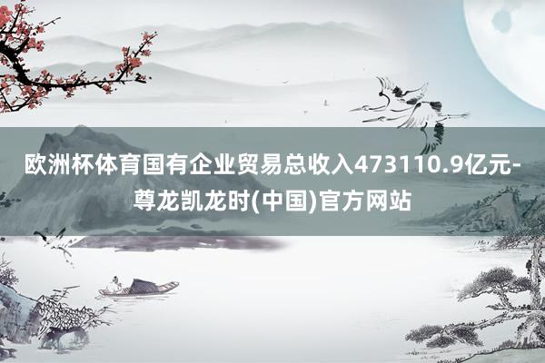 欧洲杯体育国有企业贸易总收入473110.9亿元-尊龙凯龙时(中国)官方网站