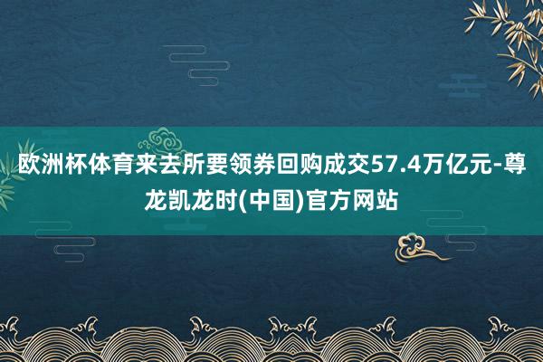 欧洲杯体育来去所要领券回购成交57.4万亿元-尊龙凯龙时(中国)官方网站
