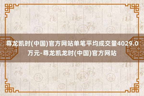尊龙凯时(中国)官方网站单笔平均成交量4029.0万元-尊龙凯龙时(中国)官方网站