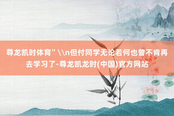尊龙凯时体育”\n但付同学无论若何也曾不肯再去学习了-尊龙凯龙时(中国)官方网站