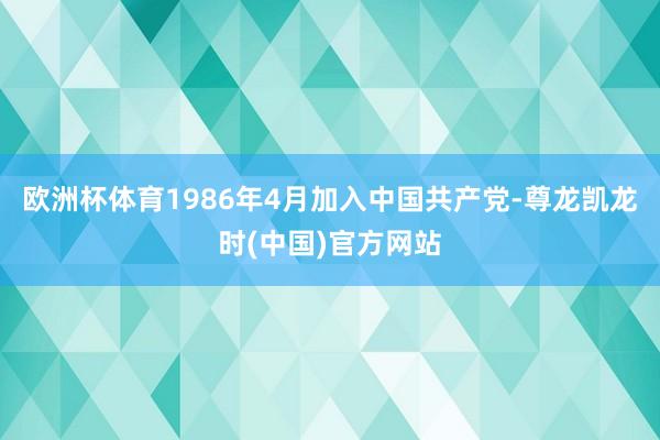 欧洲杯体育1986年4月加入中国共产党-尊龙凯龙时(中国)官方网站