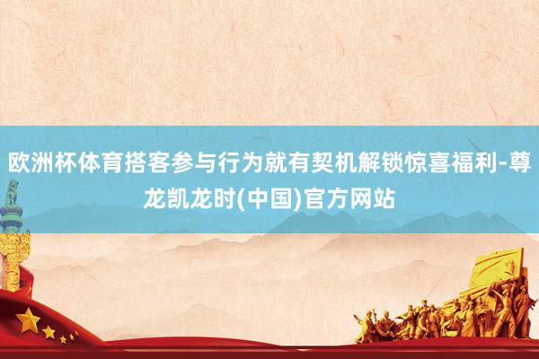 欧洲杯体育搭客参与行为就有契机解锁惊喜福利-尊龙凯龙时(中国)官方网站