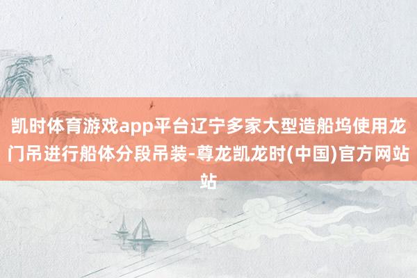 凯时体育游戏app平台辽宁多家大型造船坞使用龙门吊进行船体分段吊装-尊龙凯龙时(中国)官方网站