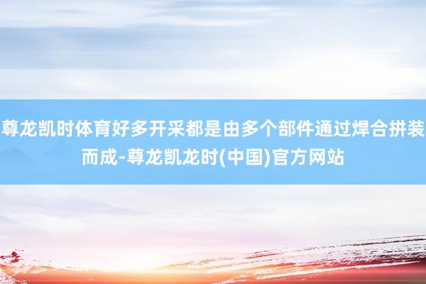 尊龙凯时体育好多开采都是由多个部件通过焊合拼装而成-尊龙凯龙时(中国)官方网站