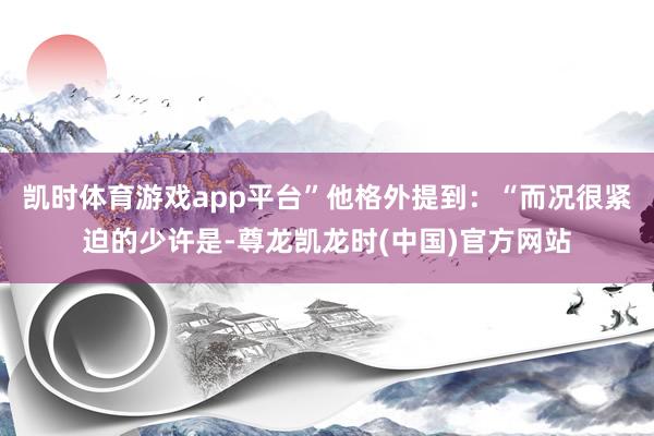 凯时体育游戏app平台”他格外提到：“而况很紧迫的少许是-尊龙凯龙时(中国)官方网站