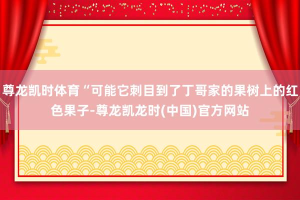 尊龙凯时体育“可能它刺目到了丁哥家的果树上的红色果子-尊龙凯龙时(中国)官方网站