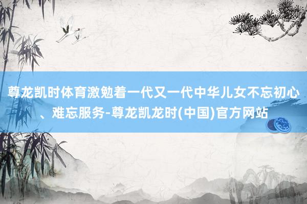 尊龙凯时体育激勉着一代又一代中华儿女不忘初心、难忘服务-尊龙凯龙时(中国)官方网站