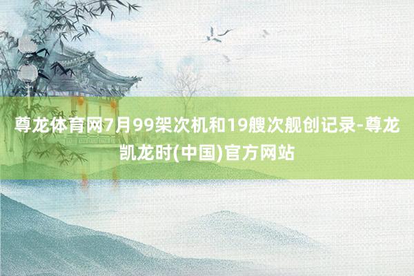 尊龙体育网7月99架次机和19艘次舰创记录-尊龙凯龙时(中国)官方网站