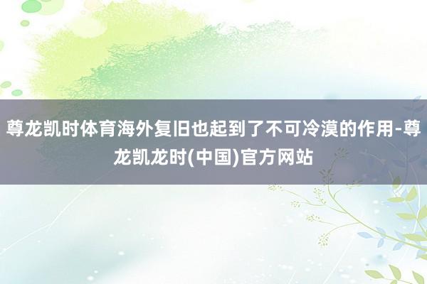 尊龙凯时体育海外复旧也起到了不可冷漠的作用-尊龙凯龙时(中国)官方网站
