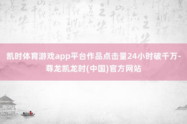 凯时体育游戏app平台作品点击量24小时破千万-尊龙凯龙时(中国)官方网站