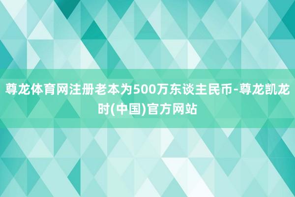 尊龙体育网注册老本为500万东谈主民币-尊龙凯龙时(中国)官方网站