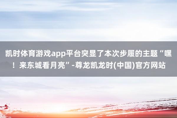 凯时体育游戏app平台突显了本次步履的主题“嘿!来东城看月亮”-尊龙凯龙时(中国)官方网站