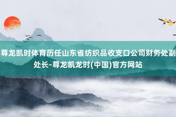 尊龙凯时体育历任山东省纺织品收支口公司财务处副处长-尊龙凯龙时(中国)官方网站