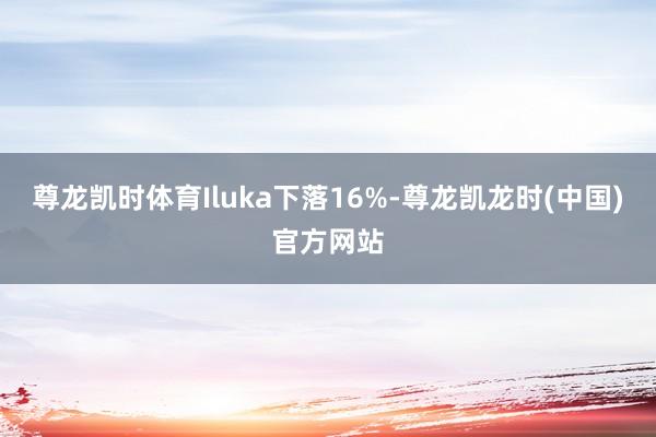 尊龙凯时体育Iluka下落16%-尊龙凯龙时(中国)官方网站