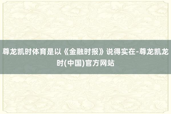尊龙凯时体育是以《金融时报》说得实在-尊龙凯龙时(中国)官方网站