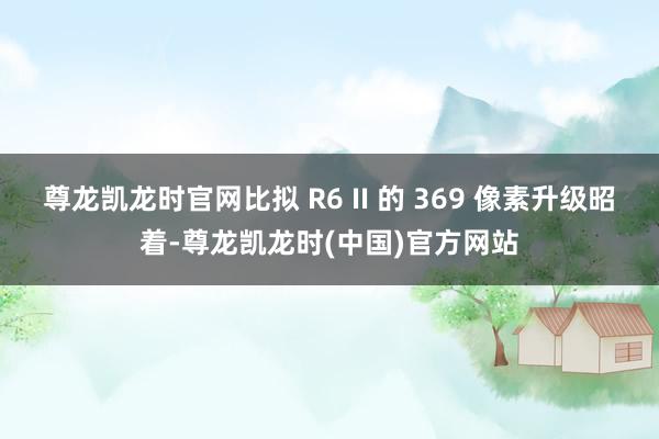 尊龙凯龙时官网比拟 R6 II 的 369 像素升级昭着-尊龙凯龙时(中国)官方网站